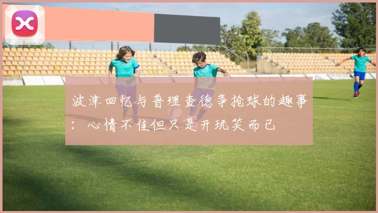 波津回忆与普理查德争抢球的趣事:心情不佳但只是开玩笑而已