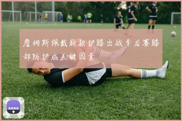 詹姆斯佩戴新款护膝出战季后赛膝部防护成关键因素