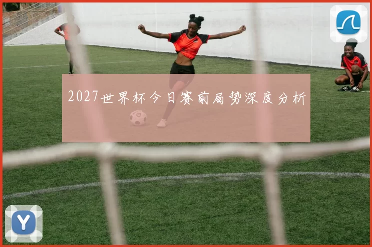 2027世界杯今日赛前局势深度分析