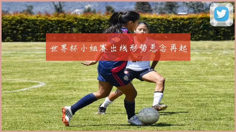 世界杯小组赛出线形势悬念再起