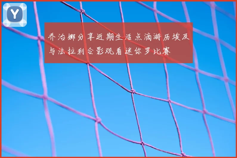乔治娜分享近期生活点滴游历埃及与法拉利合影观看迷你罗比赛