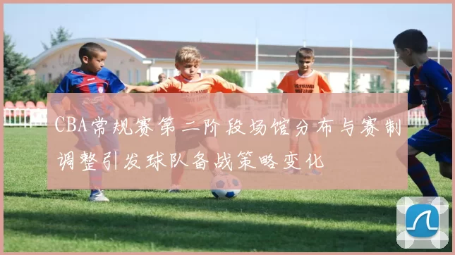 CBA常规赛第二阶段场馆分布与赛制调整引发球队备战策略变化