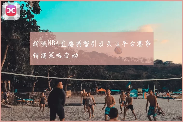 新浪NBA直播调整引发关注平台赛事转播策略变动