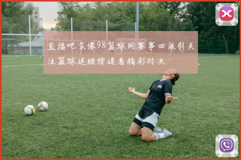 直播吧录像98篮球网赛事回放引关注篮球迷继续追看精彩对决