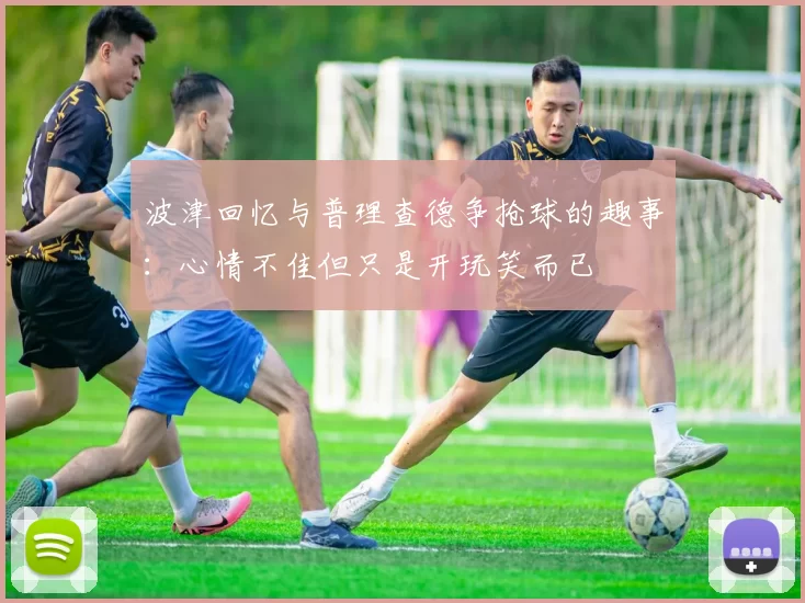 波津回忆与普理查德争抢球的趣事：心情不佳但只是开玩笑而已