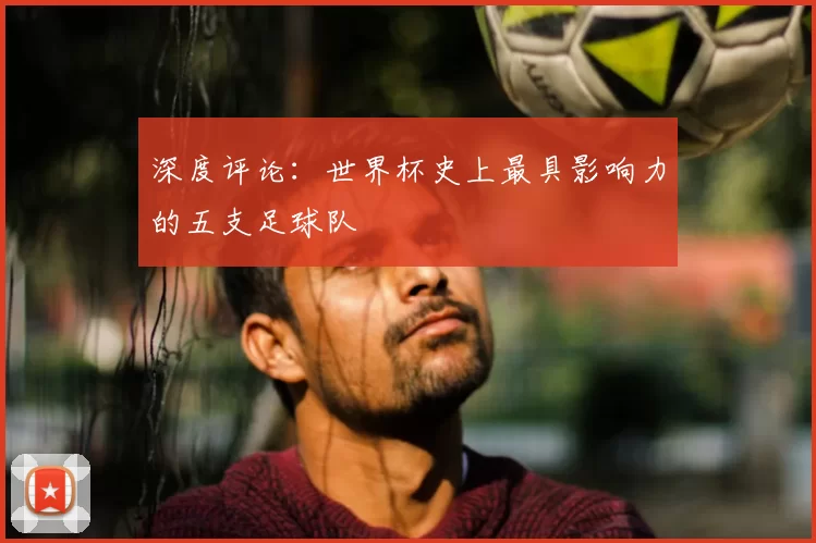 深度评论：世界杯史上最具影响力的五支足球队