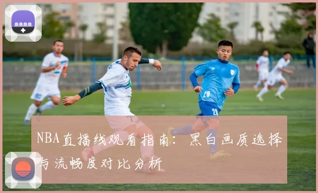 NBA直播线观看指南：黑白画质选择与流畅度对比分析