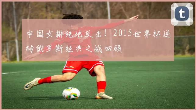 中国女排绝地反击！2015世界杯逆转俄罗斯经典之战回顾