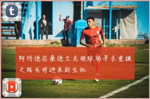 阿玛德在桑德兰光明球场寻求重振之路或将迎来新生机
