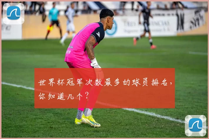 世界杯冠军次数最多的球员排名,你知道几个?