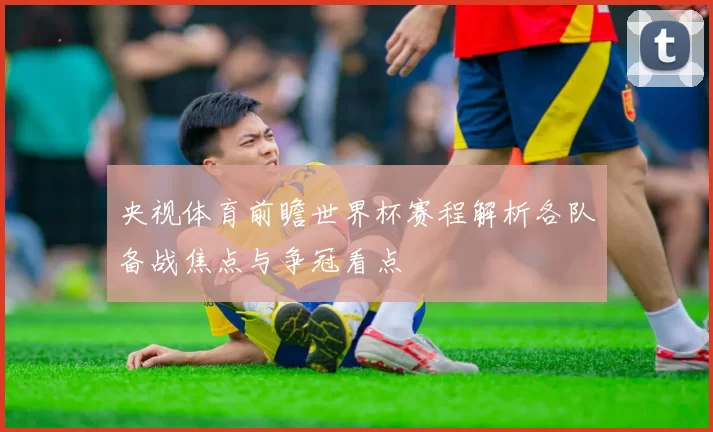 央视体育前瞻世界杯赛程解析各队备战焦点与争冠看点
