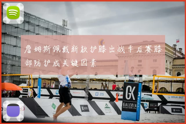 詹姆斯佩戴新款护膝出战季后赛膝部防护成关键因素