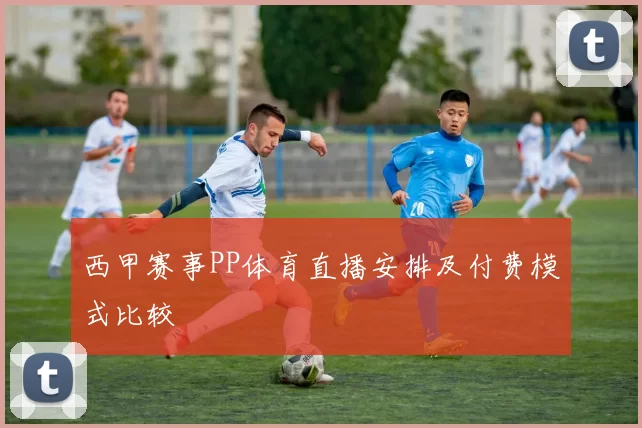 西甲赛事PP体育直播安排及付费模式比较