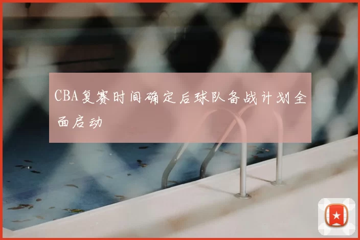 CBA复赛时间确定后球队备战计划全面启动
