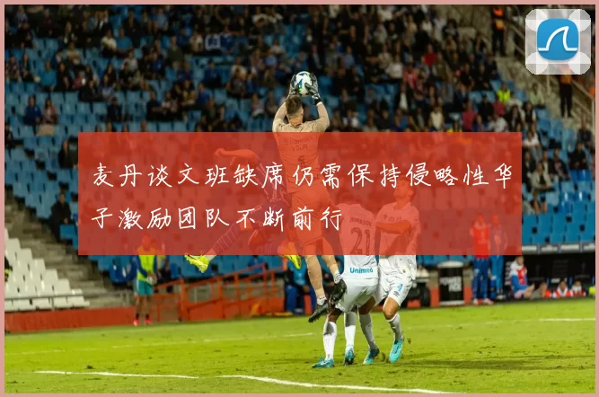 麦丹谈文班缺席仍需保持侵略性华子激励团队不断前行