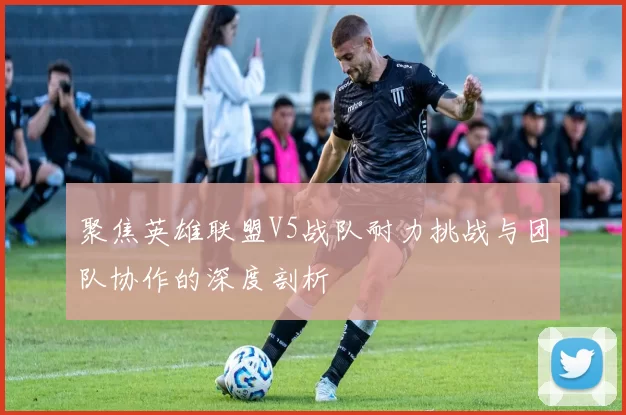 聚焦英雄联盟V5战队耐力挑战与团队协作的深度剖析
