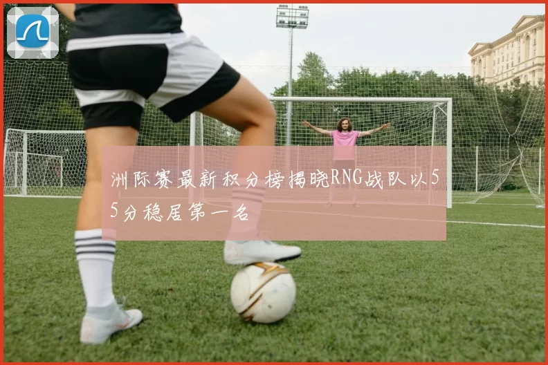 洲际赛最新积分榜揭晓RNG战队以55分稳居第一名