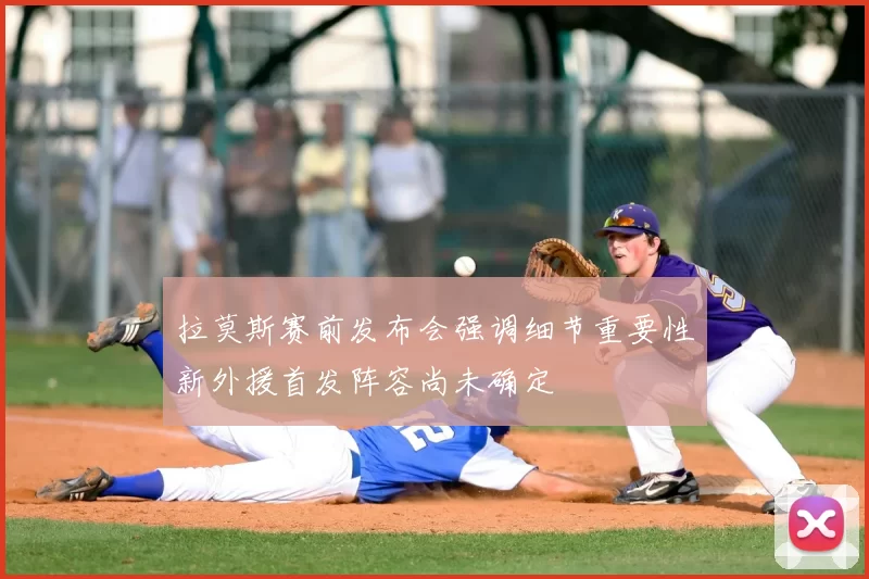 拉莫斯赛前发布会强调细节重要性新外援首发阵容尚未确定