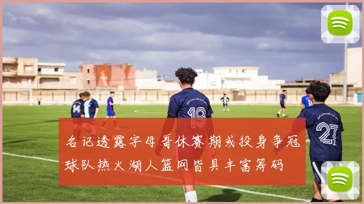 名记透露字母哥休赛期或投身争冠球队热火湖人篮网皆具丰富筹码