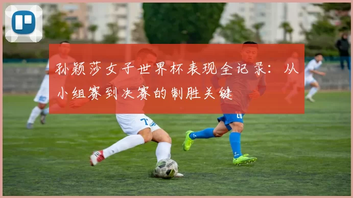 孙颖莎女子世界杯表现全记录:从小组赛到决赛的制胜关键