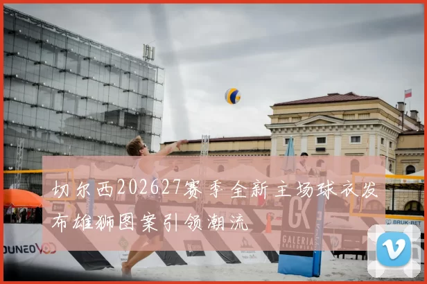 切尔西202627赛季全新主场球衣发布雄狮图案引领潮流