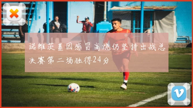 诺维茨基因感冒高烧仍坚持出战总决赛第二场独得24分