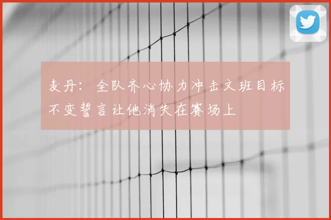 麦丹：全队齐心协力冲击文班目标不变誓言让他消失在赛场上