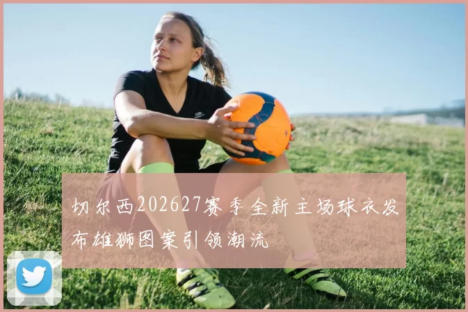 切尔西202627赛季全新主场球衣发布雄狮图案引领潮流