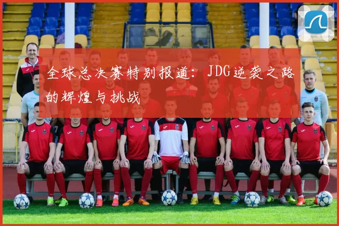 全球总决赛特别报道：JDG逆袭之路的辉煌与挑战