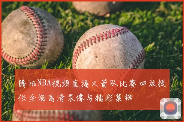 腾讯NBA视频直播火箭队比赛回放提供全场高清录像与精彩集锦