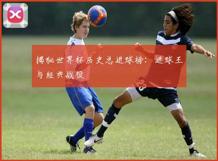 揭秘世界杯历史总进球榜：进球王与经典战役
