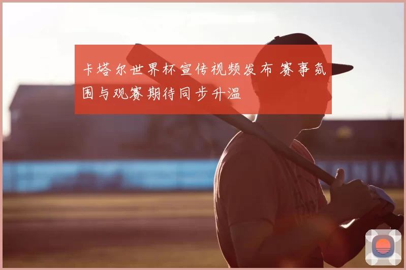 卡塔尔世界杯宣传视频发布 赛事氛围与观赛期待同步升温