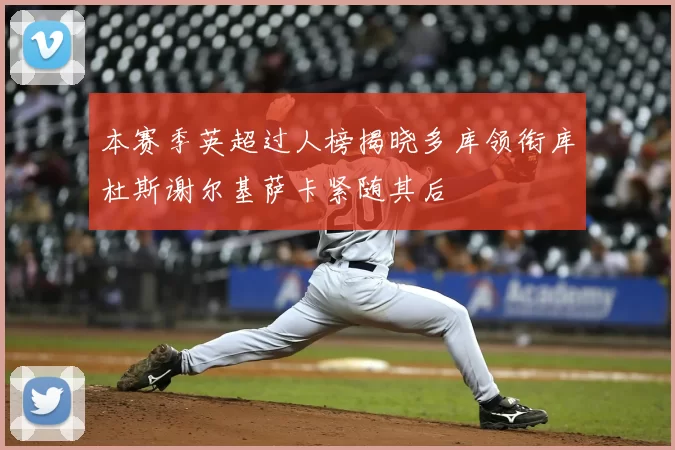 本赛季英超过人榜揭晓多库领衔库杜斯谢尔基萨卡紧随其后