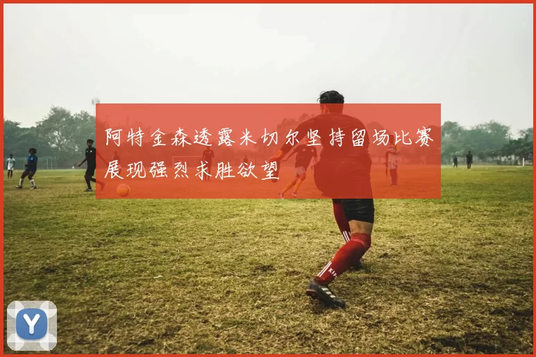 阿特金森透露米切尔坚持留场比赛展现强烈求胜欲望