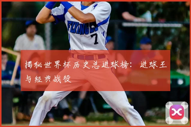 揭秘世界杯历史总进球榜:进球王与经典战役