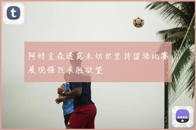阿特金森透露米切尔坚持留场比赛展现强烈求胜欲望