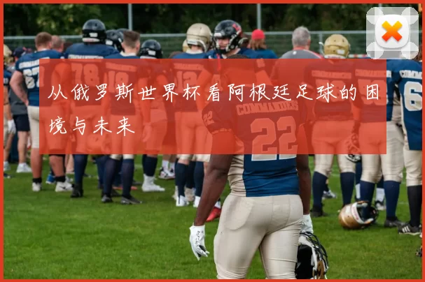 从俄罗斯世界杯看阿根廷足球的困境与未来