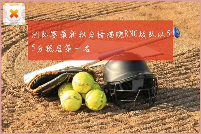 洲际赛最新积分榜揭晓RNG战队以55分稳居第一名