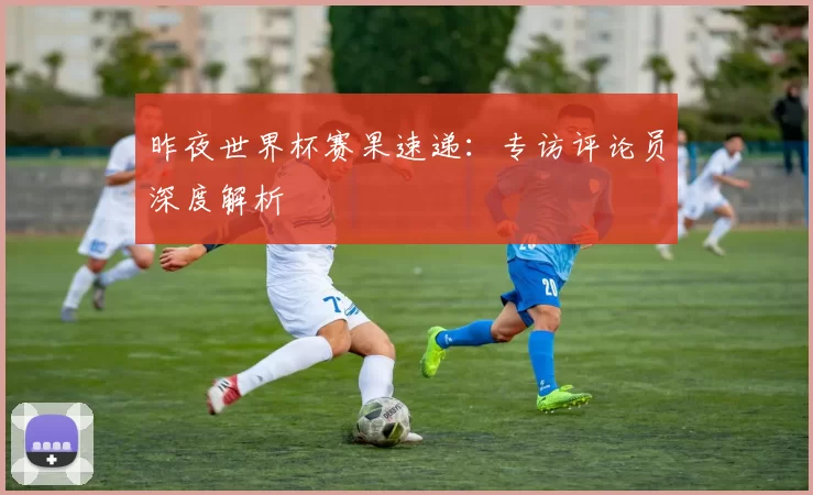 昨夜世界杯赛果速递:专访评论员深度解析