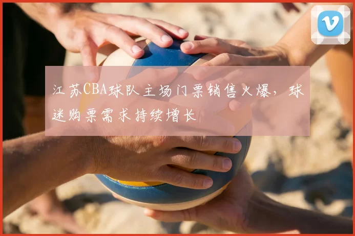 江苏CBA球队主场门票销售火爆，球迷购票需求持续增长