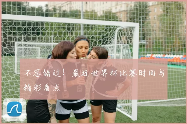 不容错过!最近世界杯比赛时间与精彩看点