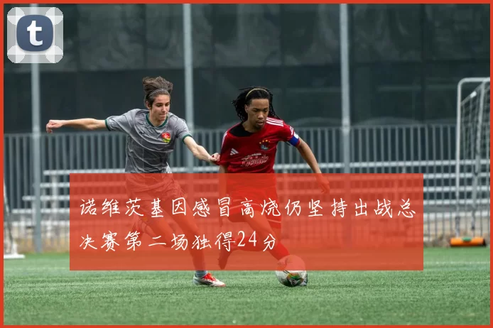 诺维茨基因感冒高烧仍坚持出战总决赛第二场独得24分