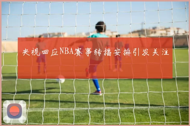 央视回应NBA赛事转播安排引发关注