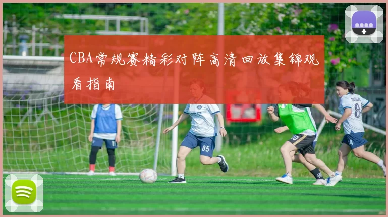 CBA常规赛精彩对阵高清回放集锦观看指南