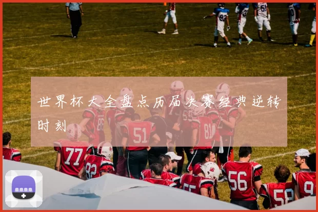 世界杯大全盘点历届决赛经典逆转时刻