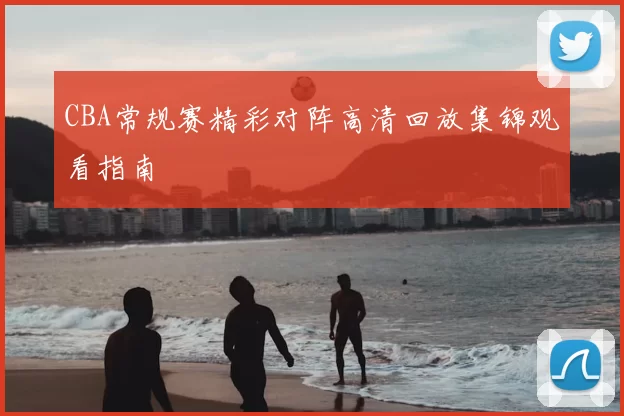 CBA常规赛精彩对阵高清回放集锦观看指南