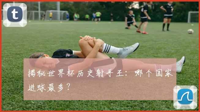 揭秘世界杯历史射手王：哪个国家进球最多？