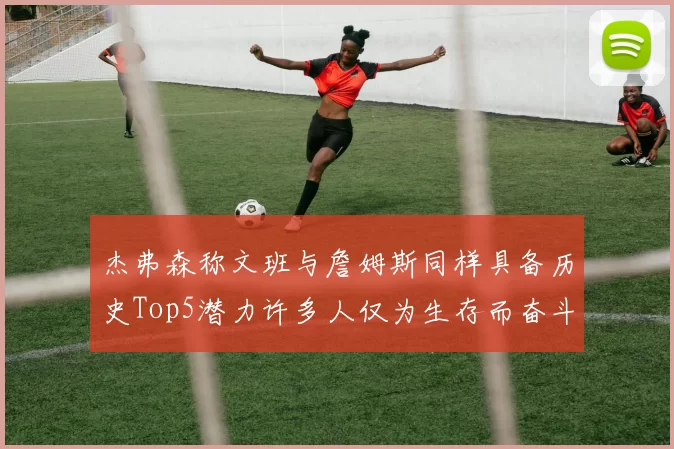 杰弗森称文班与詹姆斯同样具备历史Top5潜力许多人仅为生存而奋斗