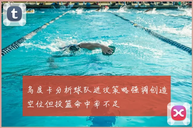 乌度卡分析球队进攻策略强调创造空位但投篮命中率不足