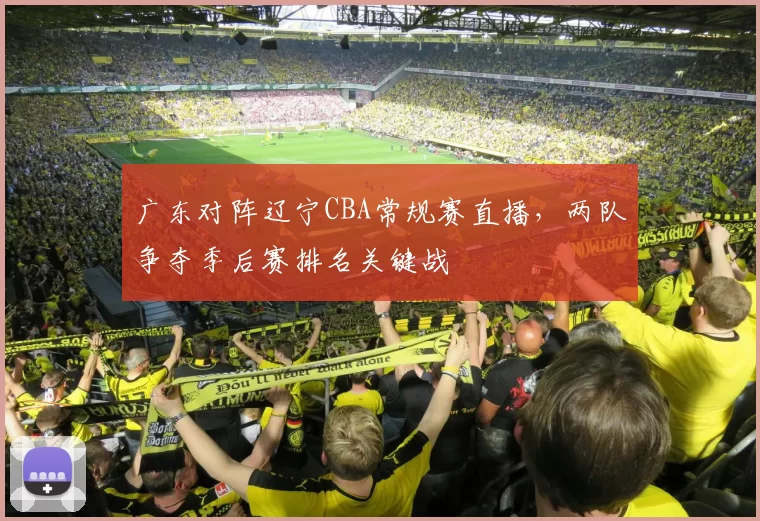 广东对阵辽宁CBA常规赛直播，两队争夺季后赛排名关键战